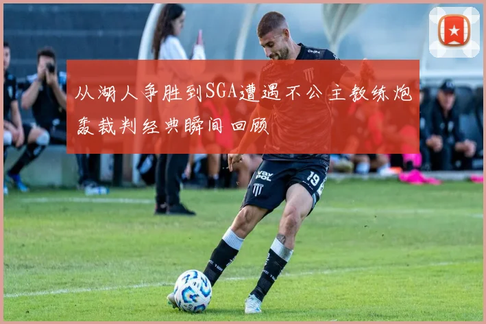 从湖人争胜到SGA遭遇不公主教练炮轰裁判经典瞬间回顾