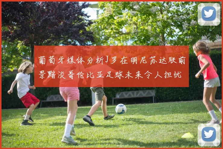 葡萄牙媒体分析J罗在明尼苏达联前景黯淡哥伦比亚足球未来令人担忧